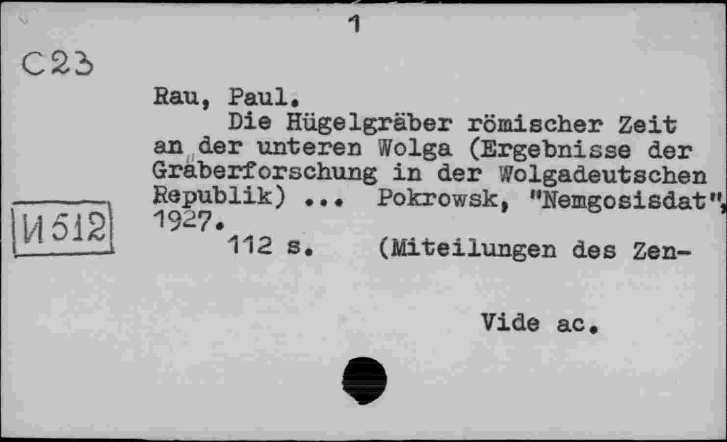 ﻿C2d
H 612
Rau, Paul.
Die Hügelgräber römischer Zeit an der unteren Wolga (Ergebnisse der Gräberforschung in der Wolgadeutschen Republik) ... Pokrowsk, '‘Kemgosisdat
112 s. (Miteilungen des Zen-
Vide ac.